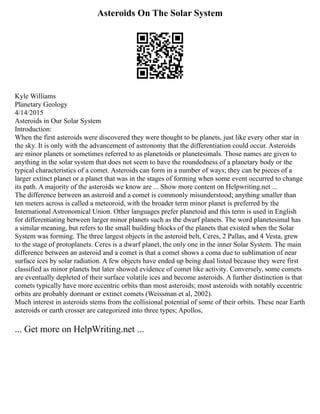 Asteroids On The Solar System
Kyle Williams
Planetary Geology
4/14/2015
Asteroids in Our Solar System
Introduction:
When the first asteroids were discovered they were thought to be planets, just like every other star in
the sky. It is only with the advancement of astronomy that the differentiation could occur. Asteroids
are minor planets or sometimes referred to as planetoids or planetesimals. Those names are given to
anything in the solar system that does not seem to have the roundedness of a planetary body or the
typical characteristics of a comet. Asteroids can form in a number of ways; they can be pieces of a
larger extinct planet or a planet that was in the stages of forming when some event occurred to change
its path. A majority of the asteroids we know are ... Show more content on Helpwriting.net ...
The difference between an asteroid and a comet is commonly misunderstood; anything smaller than
ten meters across is called a meteoroid, with the broader term minor planet is preferred by the
International Astronomical Union. Other languages prefer planetoid and this term is used in English
for differentiating between larger minor planets such as the dwarf planets. The word planetesimal has
a similar meaning, but refers to the small building blocks of the planets that existed when the Solar
System was forming. The three largest objects in the asteroid belt, Ceres, 2 Pallas, and 4 Vesta, grew
to the stage of protoplanets. Ceres is a dwarf planet, the only one in the inner Solar System. The main
difference between an asteroid and a comet is that a comet shows a coma due to sublimation of near
surface ices by solar radiation. A few objects have ended up being dual listed because they were first
classified as minor planets but later showed evidence of comet like activity. Conversely, some comets
are eventually depleted of their surface volatile ices and become asteroids. A further distinction is that
comets typically have more eccentric orbits than most asteroids; most asteroids with notably eccentric
orbits are probably dormant or extinct comets (Weissman et al, 2002).
Much interest in asteroids stems from the collisional potential of some of their orbits. These near Earth
asteroids or earth crosser are categorized into three types; Apollos,
... Get more on HelpWriting.net ...
 