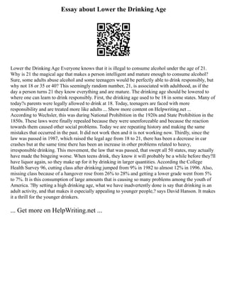 Essay about Lower the Drinking Age
Lower the Drinking Age Everyone knows that it is illegal to consume alcohol under the age of 21.
Why is 21 the magical age that makes a person intelligent and mature enough to consume alcohol?
Sure, some adults abuse alcohol and some teenagers would be perfectly able to drink responsibly, but
why not 18 or 35 or 40? This seemingly random number, 21, is associated with adulthood, as if the
day a person turns 21 they know everything and are mature. The drinking age should be lowered to
where one can learn to drink responsibly. First, the drinking age used to be 18 in some states. Many of
today?s parents were legally allowed to drink at 18. Today, teenagers are faced with more
responsibility and are treated more like adults ... Show more content on Helpwriting.net ...
According to Wechsler, this was during National Prohibition in the 1920s and State Prohibition in the
1850s. These laws were finally repealed because they were unenforceable and because the reaction
towards them caused other social problems. Today we are repeating history and making the same
mistakes that occurred in the past. It did not work then and it is not working now. Thirdly, since the
law was passed in 1987, which raised the legal age from 18 to 21, there has been a decrease in car
crashes but at the same time there has been an increase in other problems related to heavy,
irresponsible drinking. This movement, the law that was passed, that swept all 50 states, may actually
have made the bingeing worse. When teens drink, they know it will probably be a while before they?ll
have liquor again, so they make up for it by drinking in larger quantities. According the College
Health Survey 96, cutting class after drinking jumped from 9% in 1982 to almost 12% in 1996. Also,
missing class because of a hangover rose from 26% to 28% and getting a lower grade went from 5%
to 7%. It is this consumption of large amounts that is causing so many problems among the youth of
America. ?By setting a high drinking age, what we have inadvertently done is say that drinking is an
adult activity, and that makes it especially appealing to younger people,? says David Hanson. It makes
it a thrill for the younger drinkers.
... Get more on HelpWriting.net ...
 