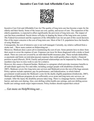 Incentive Care Unit And Affordable Care Act
Incentive Care Unit and Affordable Care Act The quality of long term care has become a topic for the
elderly and their family. Some of the issues are cost, quality, and access of care. The expansion of the
elderly population, is expected to affect significantly the provision of long term care. The impact of
care has been considered. Social choice will play in shaping the future of the long term care system.
The Federal Government and the expansion of the Affordable Care Act are part of this social decision.
One of the major concerns is the cost of long term care. Most of the U.S. population have the benefits
of using Medicare.
Consequently, the cost of intensive care is not well managed. Currently, my relative suffered from a
stroke and ... Show more content on Helpwriting.net ...
Moreover, Medicare does a poor job in maintaining the cost of care. Some patients have to draw from
their assets to cover the expense of care. Expenses can incur for those diagnosed with a stroke or heart
attack. There are costs not covered by an individual health insurance plan. These include deductibles,
co payments and limits on total plan payouts expenses that could quickly place a family s financial
position in peril (Hersch, 2014). Family and personal relationships can be impacted by illness. Family
members may have to miss work to care for a relative.
However, this causes a financial burden. Medicare is a program which provides insurance benefits to
all individuals aged sixty five and older, including younger people with disabilities (Grabowski,
2007). Medicare covers few long term care services and Medicaid covers the rest of the huge amount.
Policy options include capitation, pay for performance, and federalization, in which federal
government would assume the Medicaid s costs for the dually eligible population (Grabowski, 2007).
Medicaid and Medicare programs do not sufficiently cover acute and long term care services, an
example. After the injury the disability process takes long. There is a language barrier, institutional
barrier, and ratio cost sharing. Also, cost shifting within health care settings, and cost shifting across
health care settings needs major improvements. Policy holders should expand their critical
... Get more on HelpWriting.net ...
 