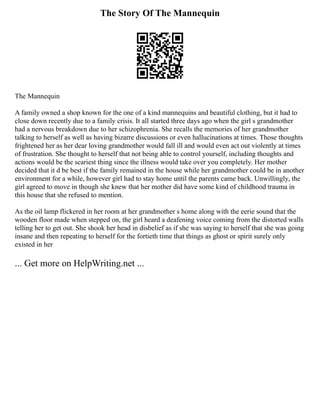 The Story Of The Mannequin
The Mannequin
A family owned a shop known for the one of a kind mannequins and beautiful clothing, but it had to
close down recently due to a family crisis. It all started three days ago when the girl s grandmother
had a nervous breakdown due to her schizophrenia. She recalls the memories of her grandmother
talking to herself as well as having bizarre discussions or even hallucinations at times. Those thoughts
frightened her as her dear loving grandmother would fall ill and would even act out violently at times
of frustration. She thought to herself that not being able to control yourself, including thoughts and
actions would be the scariest thing since the illness would take over you completely. Her mother
decided that it d be best if the family remained in the house while her grandmother could be in another
environment for a while, however girl had to stay home until the parents came back. Unwillingly, the
girl agreed to move in though she knew that her mother did have some kind of childhood trauma in
this house that she refused to mention.
As the oil lamp flickered in her room at her grandmother s home along with the eerie sound that the
wooden floor made when stepped on, the girl heard a deafening voice coming from the distorted walls
telling her to get out. She shook her head in disbelief as if she was saying to herself that she was going
insane and then repeating to herself for the fortieth time that things as ghost or spirit surely only
existed in her
... Get more on HelpWriting.net ...
 