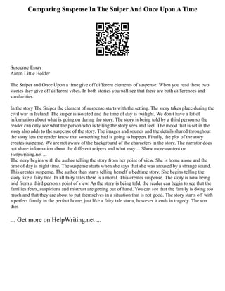 Comparing Suspense In The Sniper And Once Upon A Time
Suspense Essay
Aaron Little Holder
The Sniper and Once Upon a time give off different elements of suspense. When you read these two
stories they give off different vibes. In both stories you will see that there are both differences and
similarities.
In the story The Sniper the element of suspense starts with the setting. The story takes place during the
civil war in Ireland. The sniper is isolated and the time of day is twilight. We don t have a lot of
information about what is going on during the story. The story is being told by a third person so the
reader can only see what the person who is telling the story sees and feel. The mood that is set in the
story also adds to the suspense of the story. The images and sounds and the details shared throughout
the story lets the reader know that something bad is going to happen. Finally, the plot of the story
creates suspense. We are not aware of the background of the characters in the story. The narrator does
not share information about the different snipers and what may ... Show more content on
Helpwriting.net ...
The story begins with the author telling the story from her point of view. She is home alone and the
time of day is night time. The suspense starts when she says that she was aroused by a strange sound.
This creates suspense. The author then starts telling herself a bedtime story. She begins telling the
story like a fairy tale. In all fairy tales there is a moral. This creates suspense. The story is now being
told from a third person s point of view. As the story is being told, the reader can begin to see that the
families fears, suspicions and mistrust are getting out of hand. You can see that the family is doing too
much and that they are about to put themselves in a situation that is not good. The story starts off with
a perfect family in the perfect home, just like a fairy tale starts, however it ends in tragedy. The son
dies
... Get more on HelpWriting.net ...
 