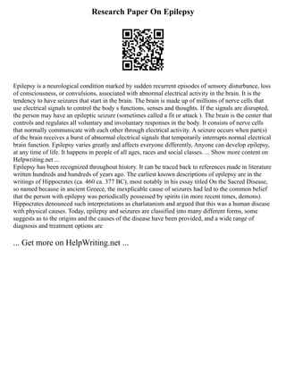 Research Paper On Epilepsy
Epilepsy is a neurological condition marked by sudden recurrent episodes of sensory disturbance, loss
of consciousness, or convulsions, associated with abnormal electrical activity in the brain. It is the
tendency to have seizures that start in the brain. The brain is made up of millions of nerve cells that
use electrical signals to control the body s functions, senses and thoughts. If the signals are disrupted,
the person may have an epileptic seizure (sometimes called a fit or attack ). The brain is the center that
controls and regulates all voluntary and involuntary responses in the body. It consists of nerve cells
that normally communicate with each other through electrical activity. A seizure occurs when part(s)
of the brain receives a burst of abnormal electrical signals that temporarily interrupts normal electrical
brain function. Epilepsy varies greatly and affects everyone differently. Anyone can develop epilepsy,
at any time of life. It happens in people of all ages, races and social classes. ... Show more content on
Helpwriting.net ...
Epilepsy has been recognized throughout history. It can be traced back to references made in literature
written hundreds and hundreds of years ago. The earliest known descriptions of epilepsy are in the
writings of Hippocrates (ca. 460 ca. 377 BC), most notably in his essay titled On the Sacred Disease,
so named because in ancient Greece, the inexplicable cause of seizures had led to the common belief
that the person with epilepsy was periodically possessed by spirits (in more recent times, demons).
Hippocrates denounced such interpretations as charlatanism and argued that this was a human disease
with physical causes. Today, epilepsy and seizures are classified into many different forms, some
suggests as to the origins and the causes of the disease have been provided, and a wide range of
diagnosis and treatment options are
... Get more on HelpWriting.net ...
 
