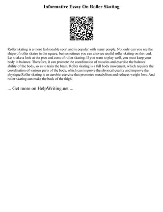 Informative Essay On Roller Skating
Roller skating is a more fashionable sport and is popular with many people. Not only can you see the
shape of roller skates in the square, but sometimes you can also see useful roller skating on the road.
Let s take a look at the pros and cons of roller skating. If you want to play well, you must keep your
body in balance. Therefore, it can promote the coordination of muscles and exercise the balance
ability of the body, so as to train the brain. Roller skating is a full body movement, which requires the
coordination of various parts of the body, which can improve the physical quality and improve the
physique.Roller skating is an aerobic exercise that promotes metabolism and reduces weight loss. And
roller skating can make the back of the thigh,
... Get more on HelpWriting.net ...
 