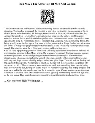 Ben Moy s The Attraction Of Men And Women
The Attraction of Men and Women All animals including humans have the ability to be sexually
attractive. This is called sex appeal, the potential to interest or excite others by appearance, style, or
charm. Sexual attraction is used for finding a potential mate. In the book, The Real Science of Sex
Appeal, the team from HowStuffWorks.com claims that since puberty we have tried to present
ourselves as attractive as possible to find the perfect mate. Humans attempt to make themselves more
appealing by using the rudimentary skills of staying in shape, dressing well, and smelling decent. But
being sexually attractive has a great deal more to it than just those few things. Studies have shown that
sex appeal is biologically programmed into humans brains. Some senses play an immense role in sex
appeal. The olfaction sense the ... Show more content on Helpwriting.net ...
Cara Di Yanni a psychology professor from Rider University believes that attraction can be based off
more than just genetics. In Ben Moy s article, The science of sex appeal; The ideal man and woman,
Di Yanni agreed that, We are biologically predisposed to find certain aspects of humans to be
attractive, and others are most definitely learned. She gives examples of how men find that women
with long hair, large breasts, a healthy weight, and an hour glass shape. These all indicate fertility and
the capability to give birth. Women tend to be enticed by men with money, and this can explain why
women seem picky. When it comes to women dating they calculate everything about men including
their money. Unlike men, having sex can be pricier for women because they may end up pregnant and
must carry a child for nine months, and care for it years after birth. Women wanting men with money
dates back to caveman times. Back then women would typically want to marry a man with high rank
or the best hunter. They wanted someone who could best provide for the family and bring home
... Get more on HelpWriting.net ...
 