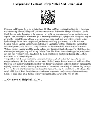 Compare And Contrast George Milton And Lennie Small
Compare and Contrast To begin with the book Of Mice and Men is a very touching story; Steinbeck
did an amazing job describing each character to show their differences. George Milton and Lennie
Small the two main characters in the story are very different in appearance, but are similar in some
aspects. They are migrant worker that go to different plantations just trying to earn money and stay out
of trouble. First off George Milton, in his appearance he is small, and smart. George has to be the
leader always; he has to be a step ahead just in case something goes wrong. He is the provider,
because without George, Lennie would not survive. George knows that, which puts a tremendous
amount of pressure and stress on George which he talks about how life would be without Lennie.
Without Lennie, George would be lonely and in a way Lennie motivates George. They both have the
dream to get enough money, and having their on farm. The dream motivates George that, maybe one
day that will eventually come true, but in the mean time George has to keep Lennie safe. ... Show
more content on Helpwriting.net ...
The problem with Lennie was that he was mentally disabled, back in the 1930 s people did not
understand things like that, and had no clue about disabled people. Lennie was sweet and loved thing
that were soft. Lennie would put himself in very dangerous situations and with disability he lacked the
capacity to control himself physically. Lennie did not understand how strong he was and they damage
he would do until after the fact. He also shares the dream of having the small farm and tending to his
small rabbit hutch. Since Lennie is mentally disabled he depends on George for almost everything.
Lennie is like a small child that has to a have a parent nearby always or he will get into
... Get more on HelpWriting.net ...
 