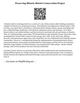 Preserving Historic District Conservation Project
A historic district or heritage district is a section of a city which contains older buildings considered
valuable for historical or architectural reasons. This definition first appeared in Athens Charter, 1933.
In China, any region that is classified as a historical district should contain a group of buildings that
have cultural heritage significance with relatively integrated exterior and structures. All of these
historic districts are cultural artifacts, and their stories are entwined with relevant human civilization.
Thus, for cultural heritage conservation, 99 National Historic and Culturally Famous Towns have been
promulgated by Chinese State Council in three groups since 1982. At the same time, different
provinces and autonomous regions have also issued their own list of Historical and Culturally Famous
communities. However, I considered that during the implementation of promoting historic district
conservation project, many people misunderstand the initial purpose and the process of restoration.
Therefore, huge numbers of cultural heritages were transformed to fake antique , and the cultural
heritage value of relevant places has been seriously diminished.
Currently, historic districts are seriously affected by urban modernization and commercialization.
During different parties are willing to take part in relevant conservation project, how to maintain a
balance between development and cultural heritage conservation has become one of most popular
issue in
... Get more on HelpWriting.net ...
 