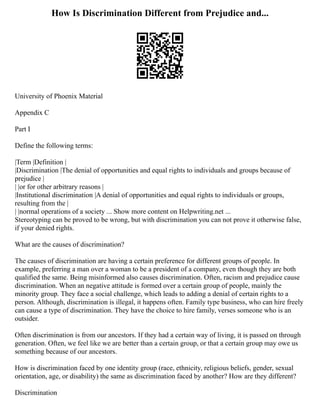 How Is Discrimination Different from Prejudice and...
University of Phoenix Material
Appendix C
Part I
Define the following terms:
|Term |Definition |
|Discrimination |The denial of opportunities and equal rights to individuals and groups because of
prejudice |
| |or for other arbitrary reasons |
|Institutional discrimination |A denial of opportunities and equal rights to individuals or groups,
resulting from the |
| |normal operations of a society ... Show more content on Helpwriting.net ...
Stereotyping can be proved to be wrong, but with discrimination you can not prove it otherwise false,
if your denied rights.
What are the causes of discrimination?
The causes of discrimination are having a certain preference for different groups of people. In
example, preferring a man over a woman to be a president of a company, even though they are both
qualified the same. Being misinformed also causes discrimination. Often, racism and prejudice cause
discrimination. When an negative attitude is formed over a certain group of people, mainly the
minority group. They face a social challenge, which leads to adding a denial of certain rights to a
person. Although, discrimination is illegal, it happens often. Family type business, who can hire freely
can cause a type of discrimination. They have the choice to hire family, verses someone who is an
outsider.
Often discrimination is from our ancestors. If they had a certain way of living, it is passed on through
generation. Often, we feel like we are better than a certain group, or that a certain group may owe us
something because of our ancestors.
How is discrimination faced by one identity group (race, ethnicity, religious beliefs, gender, sexual
orientation, age, or disability) the same as discrimination faced by another? How are they different?
Discrimination
 