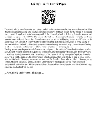 Bounty Hunter Career Paper
The career of a bounty hunter or also known as bail enforcement agent is very interesting and exciting.
Bounty hunters are people who catches criminals who have not been caught by the police in exchange
for a reward. A modern bounty hunter do not kill the criminal, which is different from old western bail
enforcement agents of the 1800 s. The reason why I choose this career is because I currently work as a
process server at Legal Papers Inc. The roles of a process server and bounty hunter are different but in
some ways very similar. A bounty hunter s role within the criminal justice system is bring hiding or
runway criminals to justice. The court System relies on bounty hunters to stop criminals from fleeing
to other counties and states where ... Show more content on Helpwriting.net ...
Valuing people based upon their different races, religions or lack thereof, sexual orientations, genders,
ages, height, weight, nationalities, political affiliations, and transgendered status, can definitely work
to a private investigation company s advantage. If the owner or hiring manager of a private detective
agency is a middle aged, white, conservative, Christian male, then he is likely to hire in other people
who are like he is. Of course, the same can hold true for females, those who are black, Hispanic, more
liberal, Muslim, Buddhist, female, and etc. Unfortunately, this happens all too often across all
backgrounds, countries, etc. This often unfairly excludes private investigators who are otherwise very
qualified candidates from the job
... Get more on HelpWriting.net ...
 