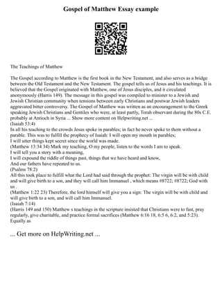 Gospel of Matthew Essay example
The Teachings of Matthew
The Gospel according to Matthew is the first book in the New Testament, and also serves as a bridge
between the Old Testament and the New Testament. The gospel tells us of Jesus and his teachings. It is
believed that the Gospel originated with Matthew, one of Jesus disciples, and it circulated
anonymously (Harris 149). The message in this gospel was compiled to minister to a Jewish and
Jewish Christian community when tensions between early Christians and postwar Jewish leaders
aggravated bitter controversy. The Gospel of Matthew was written as an encouragement to the Greek
speaking Jewish Christians and Gentiles who were, at least partly, Torah observant during the 80s C.E.
probably at Antioch in Syria ... Show more content on Helpwriting.net ...
(Isaiah 53:4)
In all his teaching to the crowds Jesus spoke in parables; in fact he never spoke to them without a
parable. This was to fulfill the prophecy of Isaiah: I will open my mouth in parables;
I will utter things kept secret since the world was made.
(Matthew 13:34 34) Mark my teaching, O my people, listen to the words I am to speak.
I will tell you a story with a meaning,
I will expound the riddle of things past, things that we have heard and know,
And our fathers have repeated to us.
(Psalms 78:2)
All this took place to fulfill what the Lord had said through the prophet: The virgin will be with child
and will give birth to a son, and they will call him Immanuel , which means #8722; #8722; God with
us .
(Matthew 1:22 23) Therefore, the lord himself will give you a sign: The virgin will be with child and
will give birth to a son, and will call him Immanuel.
(Isaiah 7:14)
(Harris 149 and 150) Matthew s teachings in the scripture insisted that Christians were to fast, pray
regularly, give charitable, and practice formal sacrifices (Matthew 6:16 18, 6:5 6, 6:2, and 5:23).
Equally as
... Get more on HelpWriting.net ...
 