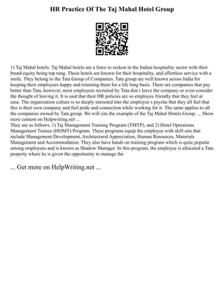 HR Practice Of The Taj Mahal Hotel Group
1) Taj Mahal hotels: Taj Mahal hotels are a force to reckon in the Indian hospitality sector with their
brand equity being top rung. These hotels are known for their hospitality, and effortless service with a
smile. They belong to the Tata Group of Companies. Tata group are well known across India for
keeping their employees happy and retaining them for a life long basis. There are companies that pay
better than Tata, however, most employees recruited by Tata don t leave the company or even consider
the thought of leaving it. It is said that their HR policies are so employee friendly that they feel at
ease. The organization culture is so deeply enrooted into the employee s psyche that they all feel that
this is their own company and feel pride and connection while working for it. The same applies to all
the companies owned by Tata group. We will cite the example of the Taj Mahal Hotels Group. ... Show
more content on Helpwriting.net ...
They are as follows, 1) Taj Management Training Program (TMTP), and 2) Hotel Operations
Management Trainee (HOMT) Program. These programs equip the employee with skill sets that
include Management Development, Architectural Appreciation, Human Resources, Materials
Management and Accommodation. They also have hands on training program which is quite popular
among employees and is known as Shadow Manager. In this program, the employee is allocated a Tata
property where he is given the opportunity to manage the
... Get more on HelpWriting.net ...
 