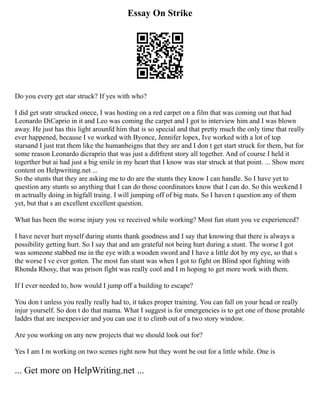Essay On Strike
Do you every get star struck? If yes with who?
I did get sratr strucked onece, I was hosting on a red carpet on a film that was coming out that had
Leonardo DiCaprio in it and Leo was coming the carpet and I got to interview him and I was blown
away. He just has this light arounfd him that is so special and that pretty much the only time that really
ever happened, because I ve worked with Byonce, Jennifer lopex, Ive worked with a lot of top
starsand I just trat them like the humanbeigns that they are and I don t get start struck for them, but for
some reason Leonardo dicraprio that was just a difrfrent story all together. And of course I held it
togerther but ai had just a big smile in my heart that I know was star struck at that point. ... Show more
content on Helpwriting.net ...
So the stunts that they are asking me to do are the stunts they know I can handle. So I have yet to
question any stunts so anything that I can do those coordinators know that I can do. So this weekend I
m actrually doing in higfall traing. I will jumping off of big mats. So I haven t question any of them
yet, but that s an excellent excellent question.
What has been the worse injury you ve received while working? Most fun stunt you ve experienced?
I have never hurt myself during stunts thank goodness and I say that knowing that there is always a
possibility getting hurt. So I say that and am grateful not being hurt during a stunt. The worse I got
was someone stabbed me in the eye with a wooden sword and I have a little dot by my eye, so that s
the worse I ve ever gotten. The most fun stunt was when I got to fight on Blind spot fighting with
Rhonda Rhosy, that was prison fight was really cool and I m hoping to get more work with them.
If I ever needed to, how would I jump off a building to escape?
You don t unless you really really had to, it takes proper training. You can fall on your head or really
injur yourself. So don t do that mama. What I suggest is for emergencies is to get one of those protable
laddrs that are inexpesvier and you can use it to climb out of a two story window.
Are you working on any new projects that we should look out for?
Yes I am I m working on two scenes right now but they wont be out for a little while. One is
... Get more on HelpWriting.net ...
 