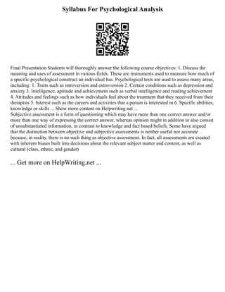 Syllabus For Psychological Analysis
Final Presentation Students will thoroughly answer the following course objectives: 1. Discuss the
meaning and uses of assessment in various fields. These are instruments used to measure how much of
a specific psychological construct an individual has. Psychological tests are used to assess many areas,
including: 1. Traits such as introversion and extroversion 2. Certain conditions such as depression and
anxiety 3. Intelligence, aptitude and achievement such as verbal intelligence and reading achievement
4. Attitudes and feelings such as how individuals feel about the treatment that they received from their
therapists 5. Interest such as the careers and activities that a person is interested in 6. Specific abilities,
knowledge or skills ... Show more content on Helpwriting.net ...
Subjective assessment is a form of questioning which may have more than one correct answer and/or
more than one way of expressing the correct answer, whereas opinion might in addition to also consist
of unsubstantiated information, in contrast to knowledge and fact based beliefs. Some have argued
that the distinction between objective and subjective assessments is neither useful nor accurate
because, in reality, there is no such thing as objective assessment. In fact, all assessments are created
with inherent biases built into decisions about the relevant subject matter and content, as well as
cultural (class, ethnic, and gender)
... Get more on HelpWriting.net ...
 