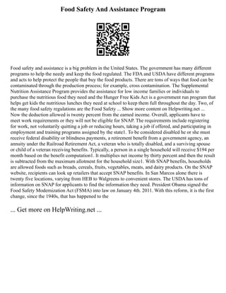 Food Safety And Assistance Program
Food safety and assistance is a big problem in the United States. The government has many different
programs to help the needy and keep the food regulated. The FDA and USDA have different programs
and acts to help protect the people that buy the food products. There are tons of ways that food can be
contaminated through the production process; for example, cross contamination. The Supplemental
Nutrition Assistance Program provides the assistance for low income families or individuals to
purchase the nutritious food they need and the Hunger Free Kids Act is a government run program that
helps get kids the nutritious lunches they need at school to keep them full throughout the day. Two, of
the many food safety regulations are the Food Safety ... Show more content on Helpwriting.net ...
Now the deduction allowed is twenty percent from the earned income. Overall, applicants have to
meet work requirements or they will not be eligible for SNAP. The requirements include registering
for work, not voluntarily quitting a job or reducing hours, taking a job if offered, and participating in
employment and training programs assigned by the state1. To be considered disabled he or she must
receive federal disability or blindness payments, a retirement benefit from a government agency, an
annuity under the Railroad Retirement Act, a veteran who is totally disabled, and a surviving spouse
or child of a veteran receiving benefits. Typically, a person in a single household will receive $194 per
month based on the benefit computation1. It multiplies net income by thirty percent and then the result
is subtracted from the maximum allotment for the household size1. With SNAP benefits, households
are allowed foods such as breads, cereals, fruits, vegetables, meats, and dairy products. On the SNAP
website, recipients can look up retailers that accept SNAP benefits. In San Marcos alone there is
twenty five locations, varying from HEB to Walgreens to convenient stores. The USDA has tons of
information on SNAP for applicants to find the information they need. President Obama signed the
Food Safety Modernization Act (FSMA) into law on January 4th. 2011. With this reform, it is the first
change, since the 1940s, that has happened to the
... Get more on HelpWriting.net ...
 