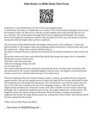 John Keats, La Belle Dame Sans Essay
John Keats is a great British poet. He has written many popular poems.
La Belle Dame sans Merci is a ballad that was written in 1819. In this ballad, the knight is deceived by
the woman he meets. He falls in love with this woman instantly and is convinced that she too is in
love with him. The woman makes the knight fall for her by making herself beautiful. The woman
deceives the knight into trusting her and then when she takes him to her cave, she breaks his heart by
leaving him after the knight wakes up from a nightmare.
The first stanza of this ballad describes the knight as being lonely in the wilderness. AAlone and
palely loitering. @ The knight is alone and wandering around on his horse. AAnd no birds sing. @ In
this sentence he ... Show more content on Helpwriting.net ...
He makes a wreath of flowers to decorate her head and also he made her bracelets to show his love for
her.
He put the woman on his horse and watched her ride all day because the sight of her is so beautiful.
She found me roots of relish sweet,
And honey wild, and manna dew,
And sure in language strange she said
A I love thee true.@
The woman makes herself more enticing by giving him the Aroots of relish sweet, and honey wild,
and manna dew.@ The woman wanted the knight to trust her more. The knight is convinced that the
woman is also in love with him when she says A I love thee true.@
When the knight describes the woman as being A a faery=s child @, he realizes that the woman has
magical powers. She uses her magical powers to make the knight fall for her then she breaks his heart.
The woman deceives the knight into trusting her. The woman doesn=t say what she means when she
says A I love thee true @ because she says it in A language strange @. After, the woman took the
knight into her enchanted cave where the woman cried. This is another way the woman is deceiving
the knight. She is making the knight feel sorry for her. The knight comforts her with four kisses. The
knight then trusts the woman enough to fall asleep. While the knight is sleeping, he describes a
nightmare that he had. The kings and the princes are warning him of this woman. They tell him that he
has been captured by this woman.
AThey cried La Belle Dame sans Merci
... Get more on HelpWriting.net ...
 