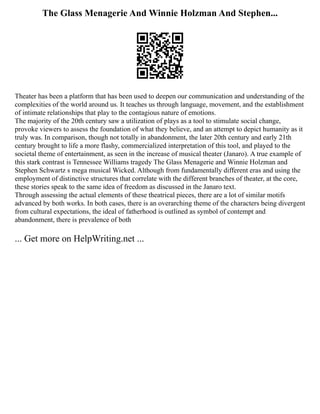 The Glass Menagerie And Winnie Holzman And Stephen...
Theater has been a platform that has been used to deepen our communication and understanding of the
complexities of the world around us. It teaches us through language, movement, and the establishment
of intimate relationships that play to the contagious nature of emotions.
The majority of the 20th century saw a utilization of plays as a tool to stimulate social change,
provoke viewers to assess the foundation of what they believe, and an attempt to depict humanity as it
truly was. In comparison, though not totally in abandonment, the later 20th century and early 21th
century brought to life a more flashy, commercialized interpretation of this tool, and played to the
societal theme of entertainment, as seen in the increase of musical theater (Janaro). A true example of
this stark contrast is Tennessee Williams tragedy The Glass Menagerie and Winnie Holzman and
Stephen Schwartz s mega musical Wicked. Although from fundamentally different eras and using the
employment of distinctive structures that correlate with the different branches of theater, at the core,
these stories speak to the same idea of freedom as discussed in the Janaro text.
Through assessing the actual elements of these theatrical pieces, there are a lot of similar motifs
advanced by both works. In both cases, there is an overarching theme of the characters being divergent
from cultural expectations, the ideal of fatherhood is outlined as symbol of contempt and
abandonment, there is prevalence of both
... Get more on HelpWriting.net ...
 