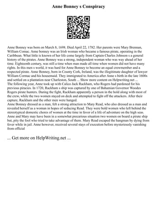 Anne Bonney s Conspiracy
Anne Bonney was born on March 8, 1698. Died April 22, 1782. Her parents were Mary Brennan,
William Comac. Anne bonney was an Irish woman who became a famous pirate, operating in the
Caribbean. What little is known of her life come largely from Captain Charles Johnson s a general
history of the pirates. Anne Bonney was a strong, independent woman who was way ahead of her
time. Eighteenth century, was still a time when man made all time when women did not have many
rights. In this men s world, it was hard for Anne Bonney to become an equal crewmember and a
respected pirate. Anne Bonney, born in County Cork, Ireland, was the illegitimate daughter of lawyer
William Cormac and his housemaid. They immigrated to America after Anne s birth in the late 1600s
and settled on a plantation near Charleston, South ... Show more content on Helpwriting.net ...
The following year, Anne took up with Calico Jack Rackham, who Rogers had pardoned for his
previous piracies. In 1720, Rackham s ship was captured by one of Bahamian Governor Woodes
Rogers pirate hunters. During the fight, Rackham apparently a person in the hold along with most of
the crew, while the two women stayed on deck and attempted to fight off the attackers. After their
capture, Rackham and the other men were hanged.
Anne Bonney dressed as a man, felt a strong attraction to Mary Read, who also dressed as a man and
revealed herself as a woman in hopes of seducing Read. They were bold women who left behind the
stereotypical domestic chores of women at the time in favor of a life of adventure on the high seas.
Anne and Mary may have been in a somewhat precarious situation two women on board a pirate ship
but, pity the fool who tried to take advantage of them. Mary Read escaped the hangman by dying from
fever while in jail. Anne however, received several stays of execution before mysteriously vanishing
from official
... Get more on HelpWriting.net ...
 