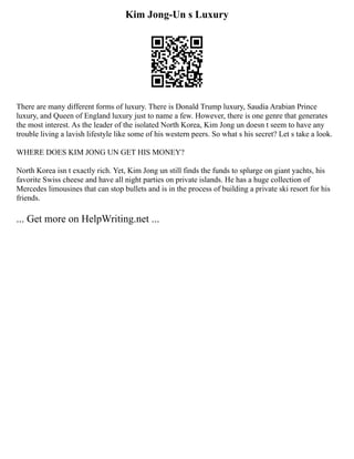 Kim Jong-Un s Luxury
There are many different forms of luxury. There is Donald Trump luxury, Saudia Arabian Prince
luxury, and Queen of England luxury just to name a few. However, there is one genre that generates
the most interest. As the leader of the isolated North Korea, Kim Jong un doesn t seem to have any
trouble living a lavish lifestyle like some of his western peers. So what s his secret? Let s take a look.
WHERE DOES KIM JONG UN GET HIS MONEY?
North Korea isn t exactly rich. Yet, Kim Jong un still finds the funds to splurge on giant yachts, his
favorite Swiss cheese and have all night parties on private islands. He has a huge collection of
Mercedes limousines that can stop bullets and is in the process of building a private ski resort for his
friends.
... Get more on HelpWriting.net ...
 