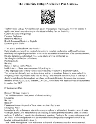 The University College Newcastle s Plan Guides...
The University College Newcastle s plan guides preparedness, response, and recovery actions. It
applies to a broad range of emergency incidents including, but not limited to:
Cyber Attack and/or Espionage
Fires and Explosions
Hazardous Materials
Hostile Intruders (Physical or Digital)
Extended power failure
*This plan is produced for Cyber Attacks*
Cyber attacks can range from minimal disruption to complete malfunction and loss of business
continuity and depending on business scale can be recoverable with minimal effort or unrecoverable,
this also depends upon the attack type, some attacks are, but not limited too
Social engineered Trojans or Malware
Phishing attacks
Hacking
Denial of Service (DOS) Attack
Inside Attack ... Show more content on Helpwriting.net ...
*Any employee found to have violated this policy may be subject to disciplinary action.
This policy also abides by and implements any policy s or standards that are in place and will do
everything within its power to make sure the policy s and standards remain in place at all times. It
should be noted again that standards have been implemented into this document, two important
standards are ISO 22313:2012 and ISO 22301:2012, which have both been followed and adhered too
to produce this DRP.
IT Contingency Plan
Recovery Strategy Overview
This section addresses three phases of disaster recovery:
Emergency
Backup
Recovery
Procedures for reaching each of these phases are described below.
Emergency Phase
Immediately after a disaster or attack the emergency phase is initiated and from there several tasks
will begin, Team A will be responsible for assessing the damage to the main Data and I.T Facility s
and team B will closely monitor the situation and report any finding to the corresponding personnel,
All effects to the damaged areas will be entered into the damage assessment plan which will be
handled by the administrative team C.
The I.T DRP Management Team will remain active until after the recovery has been completed.
 