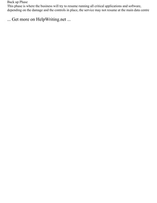 Back up Phase
This phase is where the business will try to resume running all critical applications and software,
depending on the damage and the controls in place, the service may not resume at the main data centre
... Get more on HelpWriting.net ...
 