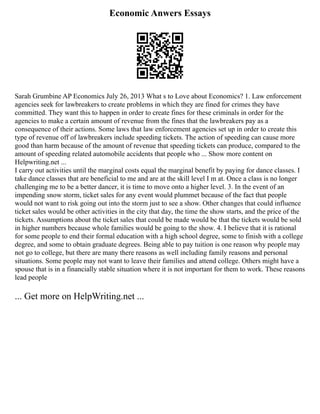 Economic Anwers Essays
Sarah Grumbine AP Economics July 26, 2013 What s to Love about Economics? 1. Law enforcement
agencies seek for lawbreakers to create problems in which they are fined for crimes they have
committed. They want this to happen in order to create fines for these criminals in order for the
agencies to make a certain amount of revenue from the fines that the lawbreakers pay as a
consequence of their actions. Some laws that law enforcement agencies set up in order to create this
type of revenue off of lawbreakers include speeding tickets. The action of speeding can cause more
good than harm because of the amount of revenue that speeding tickets can produce, compared to the
amount of speeding related automobile accidents that people who ... Show more content on
Helpwriting.net ...
I carry out activities until the marginal costs equal the marginal benefit by paying for dance classes. I
take dance classes that are beneficial to me and are at the skill level I m at. Once a class is no longer
challenging me to be a better dancer, it is time to move onto a higher level. 3. In the event of an
impending snow storm, ticket sales for any event would plummet because of the fact that people
would not want to risk going out into the storm just to see a show. Other changes that could influence
ticket sales would be other activities in the city that day, the time the show starts, and the price of the
tickets. Assumptions about the ticket sales that could be made would be that the tickets would be sold
in higher numbers because whole families would be going to the show. 4. I believe that it is rational
for some people to end their formal education with a high school degree, some to finish with a college
degree, and some to obtain graduate degrees. Being able to pay tuition is one reason why people may
not go to college, but there are many there reasons as well including family reasons and personal
situations. Some people may not want to leave their families and attend college. Others might have a
spouse that is in a financially stable situation where it is not important for them to work. These reasons
lead people
... Get more on HelpWriting.net ...
 
