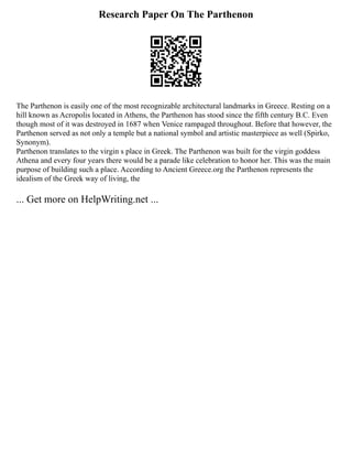 Research Paper On The Parthenon
The Parthenon is easily one of the most recognizable architectural landmarks in Greece. Resting on a
hill known as Acropolis located in Athens, the Parthenon has stood since the fifth century B.C. Even
though most of it was destroyed in 1687 when Venice rampaged throughout. Before that however, the
Parthenon served as not only a temple but a national symbol and artistic masterpiece as well (Spirko,
Synonym).
Parthenon translates to the virgin s place in Greek. The Parthenon was built for the virgin goddess
Athena and every four years there would be a parade like celebration to honor her. This was the main
purpose of building such a place. According to Ancient Greece.org the Parthenon represents the
idealism of the Greek way of living, the
... Get more on HelpWriting.net ...
 