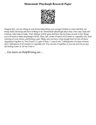 Homemade Playdough Research Paper
Imagine this, you are sitting at your house babysitting your younger brother or sister and they are
being really annoying and have nothing to do. Homemade playdough takes only a few easy steps and
it doesn t take long to make. Your siblings will be quiet and have fun for hours on end. A few things
you will need to make playdough will be, flour, salt, cream of tartar, oil (Canola or vegetable oil), food
coloring of your choice, and boiling water. Make sure you have a big enough bowl to mix all these
ingredients together in. You ll need 1.5 cups of flour, ½ cup of salt, 2 tablespoons of cream of tartar,
and 1 tablespoon of oil (canola or vegetable oil). You can mix it together or you can wait til you put
the boiling water in, for me I mix it
... Get more on HelpWriting.net ...
 