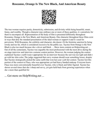 Roseanne, Orange Is The New Black, And American Beauty
The true woman requires purity, domesticity, submission, and divinity while being beautiful, smart,
funny, and wealthy. Though a character may embrace one or more of these qualities, it s unrealistic for
them to encompass all. Representation of the body of film is presented differently throughout
Roseanne, Orange is the New Black, and American Beauty. One character throughout these films exist
in ways that defy the standard presentation of the ideal woman or support it and it s used for
perversion. With Roseanne, the celebrity and character, she doesn t fit the feminine sanction by being
rowdy and too fat, which is considered excessive by the public eye. Taystee from Orange is the New
Black is also too much because she s clever and black. ... Show more content on Helpwriting.net ...
Out of all the contestants, Taystee was arguably the most professional with the most drive during the
on stage interview and interview costume contest portion. However, the woman judging the contest
explained Taystee s outfit wasn t appropriate for an interview because the suit was too tight and didn t
go with her skin color. The judge suggested that curvy woman should wear something looser, despite
that Taystee strategically picked the same outfit that won last year s job fair contest. Taystee lost this
portion of the contest to Flaca, who was appropriate yet had heavy handed makeup. Everyone knew
Flaca was more conventionally beautiful over Taystee, who is black and fuller figured. Taystee has
shown several times that she s sharp and savvy, yet gets held back from growing experiences when
she s more than qualified for
... Get more on HelpWriting.net ...
 