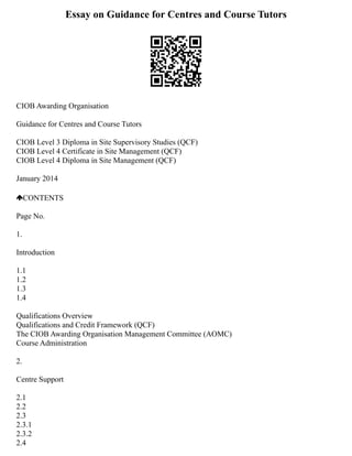 Essay on Guidance for Centres and Course Tutors
CIOB Awarding Organisation
Guidance for Centres and Course Tutors
CIOB Level 3 Diploma in Site Supervisory Studies (QCF)
CIOB Level 4 Certificate in Site Management (QCF)
CIOB Level 4 Diploma in Site Management (QCF)
January 2014
CONTENTS
Page No.
1.
Introduction
1.1
1.2
1.3
1.4
Qualifications Overview
Qualifications and Credit Framework (QCF)
The CIOB Awarding Organisation Management Committee (AOMC)
Course Administration
2.
Centre Support
2.1
2.2
2.3
2.3.1
2.3.2
2.4
 