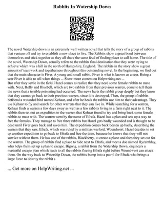 Rabbits In Watership Down
The novel Watership down is an extremely well written novel that tells the story of a group of rabbits
that venture off and try to establish a new place to live. The Rabbits show a great bond between
themselves and stick together as they all share the same feud of finding place to call home. The title of
the novel, Watership Down, actually refers to the rabbits final destination that they were trying to
achieve which was a hill in the north of Hampshire, England. The rabbits in the story show a great
amount of teamwork and togetherness throughout this outstanding novel. In the beginning, we find out
that the main character is Fiver. A young and small rabbit, Fiver is what is known as a seer. Being a
seer Fiver is able to tell when things ... Show more content on Helpwriting.net ...
But after they settle in the field, Hazel comes to realize that they need some female rabbits to mate
with. Next, Holly and Bluebell, which are two rabbits from their previous warren, come to tell them
the news that a terrible poisoning had occurred. The news hurts the rabbit group deeply but they know
that they cannot go back to their previous warren, since it is destroyed. Then, the group of rabbits
befriend a wounded bird named Kehaar, and after he heals the rabbits use him to their advantage. They
use Kehaar to fly and search for other warrens that they can live in. While searching for a warren,
Kehaar finds a warren a few days away as well as a few rabbits living in a farm right next to it. The
rabbits then set out an expedition to the warren that Kehaar found to try and bring back some female
rabbits to mate with. The warren went by the name of Efrafa. Hazel has a plan and sets up a way to
free the females. They manage to free three rabbits but Hazel gets badly wounded and is thought to be
dead until Fiver goes back and saves him. The expedition comes back beaten up badly, describing the
warren that they saw, Efrafa, which was ruled by a militias warlord, Woundwort. Hazel decides to set
up another expedition to go back to Efrafa and free the does, because he knows that they will not
survive without them. He has one of the rabbits, Blackberry, to create a plane and then they set out for
the warren. The group of rabbits find a place to hide next to Efrafa, and meet a doe named Hyzenthlay,
who helps them set up a plan to escape. Bigwig, a rabbit from the Watership Down, engineers a
masterful escape plan which leads to all the rabbits fleeing Efrafa right before Woundwort can attack
them. On the way back to Watership Down, the rabbits bump into a patrol for Efrafa who brings a
large force to destroy the rabbit s
... Get more on HelpWriting.net ...
 