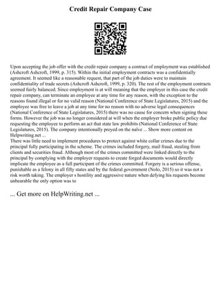 Credit Repair Company Case
Upon accepting the job offer with the credit repair company a contract of employment was established
(Ashcroft Ashcroft, 1999, p. 315). Within the initial employment contracts was a confidentially
agreement. It seemed like a reasonable request, that part of the job duties were to maintain
confidentiality of trade secrets (Ashcroft Ashcroft, 1999, p. 320). The rest of the employment contracts
seemed fairly balanced. Since employment is at will meaning that the employer in this case the credit
repair company, can terminate an employee at any time for any reason, with the exception to the
reasons found illegal or for no valid reason (National Conference of State Legislatures, 2015) and the
employee was free to leave a job at any time for no reason with no adverse legal consequences
(National Conference of State Legislatures, 2015) there was no cause for concern when signing these
forms. However the job was no longer considered at will when the employer broke public policy due
requesting the employee to perform an act that state law prohibits (National Conference of State
Legislatures, 2015). The company intentionally preyed on the naïve ... Show more content on
Helpwriting.net ...
There was little need to implement procedures to protect against white collar crimes due to the
principal fully participating in the scheme. The crimes included forgery, mail fraud, stealing from
clients and securities fraud. Although most of the crimes committed were linked directly to the
principal by complying with the employer requests to create forged documents would directly
implicate the employee as a full participant of the crimes committed. Forgery is a serious offense,
punishable as a felony in all fifty states and by the federal government (Nolo, 2015) so it was not a
risk worth taking. The employer s hostility and aggressive nature when defying his requests become
unbearable the only option was to
... Get more on HelpWriting.net ...
 