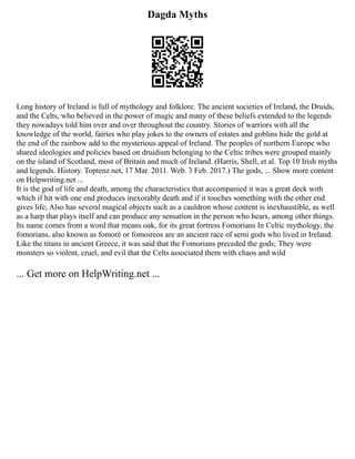 Dagda Myths
Long history of Ireland is full of mythology and folklore. The ancient societies of Ireland, the Druids,
and the Celts, who believed in the power of magic and many of these beliefs extended to the legends
they nowadays told him over and over throughout the country. Stories of warriors with all the
knowledge of the world, fairies who play jokes to the owners of estates and goblins hide the gold at
the end of the rainbow add to the mysterious appeal of Ireland. The peoples of northern Europe who
shared ideologies and policies based on druidism belonging to the Celtic tribes were grouped mainly
on the island of Scotland, most of Britain and much of Ireland. (Harris, Shell, et al. Top 10 Irish myths
and legends. History. Toptenz.net, 17 Mar. 2011. Web. 3 Feb. 2017.) The gods, ... Show more content
on Helpwriting.net ...
It is the god of life and death, among the characteristics that accompanied it was a great deck with
which if hit with one end produces inexorably death and if it touches something with the other end
gives life; Also has several magical objects such as a cauldron whose content is inexhaustible, as well
as a harp that plays itself and can produce any sensation in the person who hears, among other things.
Its name comes from a word that means oak, for its great fortress Fomorians In Celtic mythology, the
fomorians, also known as fomoré or fomoireos are an ancient race of semi gods who lived in Ireland.
Like the titans in ancient Greece, it was said that the Fomorians preceded the gods; They were
monsters so violent, cruel, and evil that the Celts associated them with chaos and wild
... Get more on HelpWriting.net ...
 