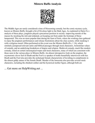 Mistero Buffo Analysis
The Middle Ages are rarely considered a time of blossoming comedy, but the comic mystery cycle,
known as Mistero Buffo, brought a bit of frivolous light to the Dark Ages. As explained in Dario Fo s
analysis of these plays, jongleurs played a precarious position in society: improving morale of the
masses by mocking the rich and ordained, yet keeping out from under the footsteps of those
lampooned. This was no more popular than during the feast of fools, where the working class gathered
to enjoy the jongleurs performances and release frustrations about the class system, while masking it
with a religious moral. Often performed at this event was the Mistero Buffo (Fo, 1 14), which
similarly juxtaposed relevant satire and biblical passages through stock characters, Aristotelian values
of comedy, and an underlying breakdown of degree and religion. Medieval comedy, much like modern
comedy, relied on certain stereotypical tropes and stock characters, many of which are consistent with
those seen in the various plays in Mistero Buffo. An almost introspective look on the jongleur, the
oxymoronic clever fool in Death and the Fool is a speaker of truths beautifully interwoven with lies.
Death and the Fool also provides the archetypal female characteristic of lavishing in compliments in
the almost giddy nature of the female Death. Murder of the Innocents also provides several stock
characters, including the obedient soldier and the hysterical mother figure, although both are
... Get more on HelpWriting.net ...
 
