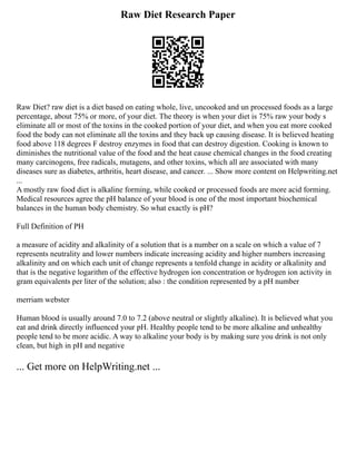 Raw Diet Research Paper
Raw Diet? raw diet is a diet based on eating whole, live, uncooked and un processed foods as a large
percentage, about 75% or more, of your diet. The theory is when your diet is 75% raw your body s
eliminate all or most of the toxins in the cooked portion of your diet, and when you eat more cooked
food the body can not eliminate all the toxins and they back up causing disease. It is believed heating
food above 118 degrees F destroy enzymes in food that can destroy digestion. Cooking is known to
diminishes the nutritional value of the food and the heat cause chemical changes in the food creating
many carcinogens, free radicals, mutagens, and other toxins, which all are associated with many
diseases sure as diabetes, arthritis, heart disease, and cancer. ... Show more content on Helpwriting.net
...
A mostly raw food diet is alkaline forming, while cooked or processed foods are more acid forming.
Medical resources agree the pH balance of your blood is one of the most important biochemical
balances in the human body chemistry. So what exactly is pH?
Full Definition of PH
a measure of acidity and alkalinity of a solution that is a number on a scale on which a value of 7
represents neutrality and lower numbers indicate increasing acidity and higher numbers increasing
alkalinity and on which each unit of change represents a tenfold change in acidity or alkalinity and
that is the negative logarithm of the effective hydrogen ion concentration or hydrogen ion activity in
gram equivalents per liter of the solution; also : the condition represented by a pH number
merriam webster
Human blood is usually around 7.0 to 7.2 (above neutral or slightly alkaline). It is believed what you
eat and drink directly influenced your pH. Healthy people tend to be more alkaline and unhealthy
people tend to be more acidic. A way to alkaline your body is by making sure you drink is not only
clean, but high in pH and negative
... Get more on HelpWriting.net ...
 