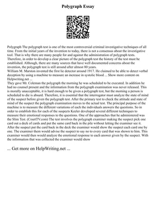 Polygraph Essay
Polygraph The polygraph test is one of the most controversial criminal investigative techniques of all
time. From the initial years of the invention to today, there is not a consensus about the investigative
tool. That is why there are many people for and against the administration of polygraph tests.
Therefore, in order to develop a clear picture of the polygraph test the history of the test must be
established. Although, there are many sources that have well documented concerns about the
invention, the polygraph test is still around after almost 80 years.
William M. Marston invented the first lie detector around 1917. He claimed to be able to detect verbal
deception by using a machine to measure an increase in systolic blood ... Show more content on
Helpwriting.net ...
They gave Mr. Coleman the polygraph the morning he was scheduled to be executed. In addition he
had no counsel present and the information from the polygraph examination was never released. This
is morally unacceptable, it is hard enough to be given a polygraph test, but the morning a person is
scheduled to die is absurd. Therefore, it is essential that the interrogator must analyze the state of mind
of the suspect before given the polygraph test. After the primary test to check the attitude and state of
mind of the suspect the polygraph examination moves to the actual test. The principal purpose of the
machine is to measure the different variations of each the individuals answers the questions. So in
order to establish this for each of the suspects Keeler developed several different techniques to
measure their emotional responses to the questions. One of the approaches that he administered was
the Slim Test. (CourtTV.com) The test involves the polygraph examiner making the suspect pick one
card out a deck of cards and put the same card back in the pile without letting the examiner see it.
After the suspect put the card back in the deck the examiner would show the suspect each card one by
one. The examiner them would advise the suspect to say no to every card that was shown to him. This
examiner would then would analyze the emotional response to each answer given by the suspect. With
the information that was collected the examiner would show
... Get more on HelpWriting.net ...
 