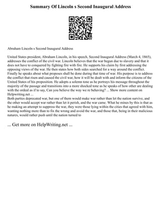 Summary Of Lincoln s Second Inaugural Address
Abraham Lincoln s Second Inaugural Address
United States president, Abraham Lincoln, in his speech, Second Inaugural Address (March 4, 1865),
addresses the conflict of the civil war. Lincoln believes that the war begun due to slavery and that it
does not have to conquered by fighting fire with fire. He supports his claim by first addressing the
opposing views of the war. He then states how both sides searched for a way around the conflict.
Finally he speaks about what proposes shall be done during that time of war. His purpose is to address
the conflict that risen and caused the civil war, how it will be dealt with and inform the citizens of the
United States of his proposition. He adopts a solemn tone as he portrays his message throughout the
majority of the passage and transitions into a more shocked tone as he speaks of how other are dealing
with the ordeal as if to say, Can you believe the way we re behaving? ... Show more content on
Helpwriting.net ...
Both parties deprecated war, but one of them would make war rather than let the nation survive, and
the other would accept war rather than let it perish, and the war came. What he mines by this is that as
he making an attempt to suppress the war, they were those lying within the cities that agreed with him,
wanting nothing more than to fix the wrong and avoid the war, and those that, being in their malicious
natures, would rather push until the nation turned to
... Get more on HelpWriting.net ...
 