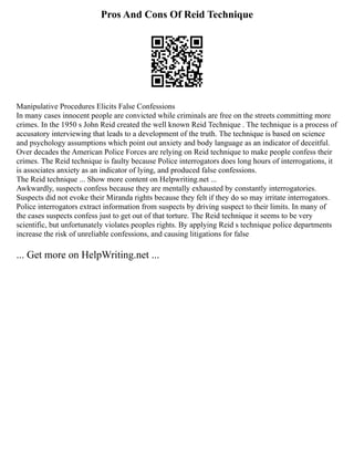 Pros And Cons Of Reid Technique
Manipulative Procedures Elicits False Confessions
In many cases innocent people are convicted while criminals are free on the streets committing more
crimes. In the 1950 s John Reid created the well known Reid Technique . The technique is a process of
accusatory interviewing that leads to a development of the truth. The technique is based on science
and psychology assumptions which point out anxiety and body language as an indicator of deceitful.
Over decades the American Police Forces are relying on Reid technique to make people confess their
crimes. The Reid technique is faulty because Police interrogators does long hours of interrogations, it
is associates anxiety as an indicator of lying, and produced false confessions.
The Reid technique ... Show more content on Helpwriting.net ...
Awkwardly, suspects confess because they are mentally exhausted by constantly interrogatories.
Suspects did not evoke their Miranda rights because they felt if they do so may irritate interrogators.
Police interrogators extract information from suspects by driving suspect to their limits. In many of
the cases suspects confess just to get out of that torture. The Reid technique it seems to be very
scientific, but unfortunately violates peoples rights. By applying Reid s technique police departments
increase the risk of unreliable confessions, and causing litigations for false
... Get more on HelpWriting.net ...
 