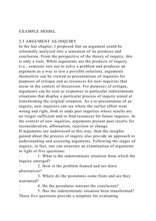 EXAMPLE MODEL
2.5 ARGUMENT AS INQUIRY
In the last chapter, I proposed that an argument could be
informally analyzed into a statement of its premises and
conclusion. From the perspective of the theory of inquiry, this
is only a start. While arguments are the products of inquiry
(i.e., someone sets out to solve a problem and produces an
argument as a way to test a possible solution), arguments
themselves can be viewed as presentations of inquiries for
purposes of critique and as resources for new inquiries that
occur in the context of discussion. For purposes of critique,
arguments can be seen as responses to particular indeterminate
situations that display a particular process of inquiry aimed at
transforming the original situation. As a re-presentation of an
inquiry, new inquirers can see where the earlier effort went
wrong and right, both to undo past inquiries whose results are
no longer sufficient and to find resources for future inquires. In
the context of new inquiries, arguments present past results for
reconsideration, affirmation, rejection or change.
If arguments are understood in this way, then the insights
gained about the process of inquiry also provide an approach to
understanding and assessing arguments. Following the stages of
inquiry, in fact, one can structure an examination of arguments
in light of five questions:
· 1. What is the indeterminate situation from which the
inquiry emerged?
· 2. How is the problem framed and are there
alternatives?
· 3. Where do the postulates come from and are they
warranted?
· 4. Do the postulates warrant the conclusion?
· 5. Has the indeterminate situation been transformed?
These five questions provide a template for evaluating
 