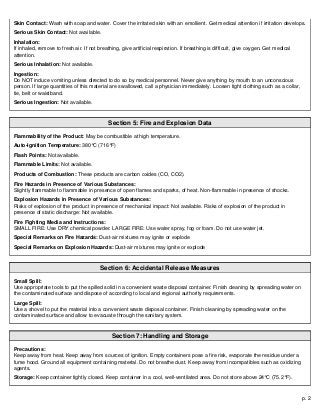 p. 2
Skin Contact: Wash with soap and water. Cover the irritated skin with an emollient. Get medical attention if irritation develops.
Serious Skin Contact: Not available.
Inhalation:
If inhaled, remove to fresh air. If not breathing, give artificial respiration. If breathing is difficult, give oxygen. Get medical
attention.
Serious Inhalation: Not available.
Ingestion:
Do NOT induce vomiting unless directed to do so by medical personnel. Never give anything by mouth to an unconscious
person. If large quantities of this material are swallowed, call a physician immediately. Loosen tight clothing such as a collar,
tie, belt or waistband.
Serious Ingestion: Not available.
Section 5: Fire and Explosion Data
Flammability of the Product: May be combustible at high temperature.
Auto-Ignition Temperature: 380°C (716°F)
Flash Points: Not available.
Flammable Limits: Not available.
Products of Combustion: These products are carbon oxides (CO, CO2).
Fire Hazards in Presence of Various Substances:
Slightly flammable to flammable in presence of open flames and sparks, of heat. Non-flammable in presence of shocks.
Explosion Hazards in Presence of Various Substances:
Risks of explosion of the product in presence of mechanical impact: Not available. Risks of explosion of the product in
presence of static discharge: Not available.
Fire Fighting Media and Instructions:
SMALL FIRE: Use DRY chemical powder. LARGE FIRE: Use water spray, fog or foam. Do not use water jet.
Special Remarks on Fire Hazards: Dust-air mixtures may ignite or explode
Special Remarks on Explosion Hazards: Dust-air mixtures may ignite or explode
Section 6: Accidental Release Measures
Small Spill:
Use appropriate tools to put the spilled solid in a convenient waste disposal container. Finish cleaning by spreading water on
the contaminated surface and dispose of according to local and regional authority requirements.
Large Spill:
Use a shovel to put the material into a convenient waste disposal container. Finish cleaning by spreading water on the
contaminated surface and allow to evacuate through the sanitary system.
Section 7: Handling and Storage
Precautions:
Keep away from heat. Keep away from sources of ignition. Empty containers pose a fire risk, evaporate the residue under a
fume hood. Ground all equipment containing material. Do not breathe dust. Keep away from incompatibles such as oxidizing
agents.
Storage: Keep container tightly closed. Keep container in a cool, well-ventilated area. Do not store above 24°C (75.2°F).
 