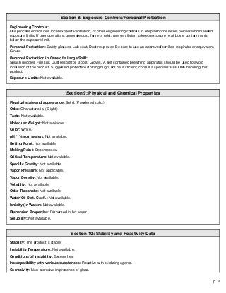 p. 3
Section 8: Exposure Controls/Personal Protection
Engineering Controls:
Use process enclosures, local exhaust ventilation, or other engineering controls to keep airborne levels below recommended
exposure limits. If user operations generate dust, fume or mist, use ventilation to keep exposure to airborne contaminants
below the exposure limit.
Personal Protection: Safety glasses. Lab coat. Dust respirator. Be sure to use an approved/certified respirator or equivalent.
Gloves.
Personal Protection in Case of a Large Spill:
Splash goggles. Full suit. Dust respirator. Boots. Gloves. A self contained breathing apparatus should be used to avoid
inhalation of the product. Suggested protective clothing might not be sufficient; consult a specialist BEFORE handling this
product.
Exposure Limits: Not available.
Section 9: Physical and Chemical Properties
Physical state and appearance: Solid. (Powdered solid.)
Odor: Characteristic. (Slight.)
Taste: Not available.
Molecular Weight: Not available.
Color: White.
pH (1% soln/water): Not available.
Boiling Point: Not available.
Melting Point: Decomposes.
Critical Temperature: Not available.
Specific Gravity: Not available.
Vapor Pressure: Not applicable.
Vapor Density: Not available.
Volatility: Not available.
Odor Threshold: Not available.
Water/Oil Dist. Coeff.: Not available.
Ionicity (in Water): Not available.
Dispersion Properties: Dispersed in hot water.
Solubility: Not available.
Section 10: Stability and Reactivity Data
Stability: The product is stable.
Instability Temperature: Not available.
Conditions of Instability: Excess heat
Incompatibility with various substances: Reactive with oxidizing agents.
Corrosivity: Non-corrosive in presence of glass.
 