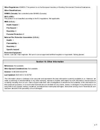 p. 5
Other Regulations: EINECS: This product is on the European Inventory of Existing Commercial Chemical Substances.
Other Classifications:
WHMIS (Canada): Not controlled under WHMIS (Canada).
DSCL (EEC):
This product is not classified according to the EU regulations. Not applicable.
HMIS (U.S.A.):
Health Hazard: 1
Fire Hazard: 1
Reactivity: 0
Personal Protection: E
National Fire Protection Association (U.S.A.):
Health: 1
Flammability: 1
Reactivity: 0
Specific hazard:
Protective Equipment:
Gloves. Lab coat. Dust respirator. Be sure to use an approved/certified respirator or equivalent. Safety glasses.
Section 16: Other Information
References: Not available.
Other Special Considerations: Not available.
Created: 10/09/2005 06:39 PM
Last Updated: 05/21/2013 12:00 PM
The information above is believed to be accurate and represents the best information currently available to us. However, we
make no warranty of merchantability or any other warranty, express or implied, with respect to such information, and we assume
no liability resulting from its use. Users should make their own investigations to determine the suitability of the information for
their particular purposes. In no event shall ScienceLab.com be liable for any claims, losses, or damages of any third party or for
lost profits or any special, indirect, incidental, consequential or exemplary damages, howsoever arising, even if ScienceLab.com
has been advised of the possibility of such damages.
 