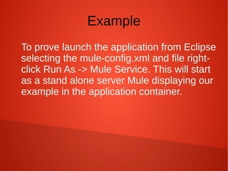 Example
To prove launch the application from Eclipse
selecting the mule-config.xml and file right-
click Run As -> Mule Service. This will start
as a stand alone server Mule displaying our
example in the application container.
 