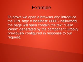 Example
To prove we open a browser and introduce
the URL http: // localhost: 8080 / helloworld,
the page will open contain the text "Hello
World" generated by the component Groovy
previously configured in response to our
request.
 