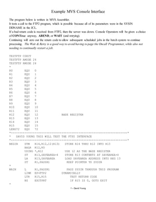 1 – David Young
Example MVS Console Interface
The program below is written in MVS Assembler.
It tests a call to the FTP2 program, which is possible because all of its parameters were in the SYSIN
DDNAME in the JCL.
If a bad return code is received from FTP2, then the server was down. Console Operators will be given a choice
of CONTinue anyway, ABEND, or WAIT (and retrying).
Continuing will zero out the return code to allow subsequent scheduled jobs in the batch system to continue
processing. The Wait & Retry is a good way to avoid having to page the Oncall Programmer, while also not
needing to continually restart a job.
TESTFTP CSECT
TESTFTP AMODE 24
TESTFTP RMODE 24
*
R0 EQU 0
R1 EQU 1
R2 EQU 2
R3 EQU 3
R4 EQU 4
R5 EQU 5
R6 EQU 6
R7 EQU 7
R8 EQU 8
R9 EQU 9
R10 EQU 10
R11 EQU 11
R12 EQU 12 BASE REGISTER
R13 EQU 13
R14 EQU 14
R15 EQU 15
LENG72 EQU 72
*---------------------------------------------------------------------*
* DAVID YOUNG THIS WILL TEST THE FTP2 INTERFACE
*---------------------------------------------------------------------*
BEGIN STM R14,R12,12(R13) STORE R14 THRU R12 INTO R13
BALR R12,R0
USING *,R12 USE 12 AS THE BASE REGISTER
ST R13,SAVEAREA+4 STORE R13 CONTENTS AT SAVEAREA+4
LA R13,SAVEAREA LOAD SAVEAREA ADDRESS INTO REG 13
ST R1,PASSR1 KEEP POINTER TO SYSIN
*
MAIN L R1,PASSR1 PASS SYSIN THROUGH THIS PROGRAM
LINK EP=FTP2 DYNAMICALLY
LTR R15,R15 TEST RETURN CODE
BZ EXITPRT IF R15 IS 0, GOTO EXIT
*
 