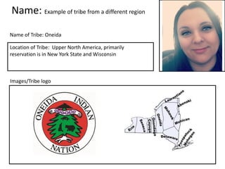 Name: Example of tribe from a different region
Name of Tribe: Oneida
Images/Tribe logo
Location of Tribe: Upper North America, primarily
reservation is in New York State and Wisconsin
Insert a picture of yourself
here.
 