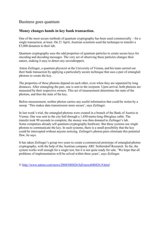 Business goes quantum 
Money changes hands in key bank transaction. 
One of the most secure methods of quantum cryptography has been used commercially – for a single transaction, at least. On 21 April, Austrian scientists used the technique to transfer a €3,000 donation to their lab. 
Quantum cryptography uses the odd properties of quantum particles to create secure keys for encoding and decoding messages. The very act of observing these particles changes their nature, making it easy to detect any eavesdroppers. 
Anton Zeilinger, a quantum physicist at the University of Vienna, and his team carried out their bank transaction by applying a particularly secure technique that uses a pair of entangled photons to create the key. 
The properties of these photons depend on each other, even when they are separated by long distances. After entangling the pair, one is sent to the recipient. Upon arrival, both photons are measured by their respective owners. This act of measurement determines the state of the photons, and thus the state of the key. 
Before measurement, neither photon carries any useful information that could be stolen by a snoop. ‘This makes data transmission more secure’, says Zeilinger. 
In last week’s trial, the entangled photons were created in a branch of the Bank of Austria in Vienna. One was sent to the city hall through a 1,450-metre-long fibreglass cable. The transfer took 90 seconds to complete; the money was then donated to Zeilinger’s lab. 
Some companies already sell quantum-cryptography hardware. But these systems use single photons to communicate the key. In such systems, there is a small possibility that the key could be intercepted without anyone noticing. Zeilinger's photon pairs eliminate this potential flaw, he says. 
It has taken Zeilinger’s group two years to create a commercial prototype of entangled-photon cryptography, with the help of the Austrian company ARC Seibersdorf Research. So far, the system works well enough for a single test, but it is not quite ready for sale. ‘We hope that all problems of implementation will be solved within three years’, says Zeilinger. 
© http://www.nature.com/news/2004/040426/full/news040426-9.html 
