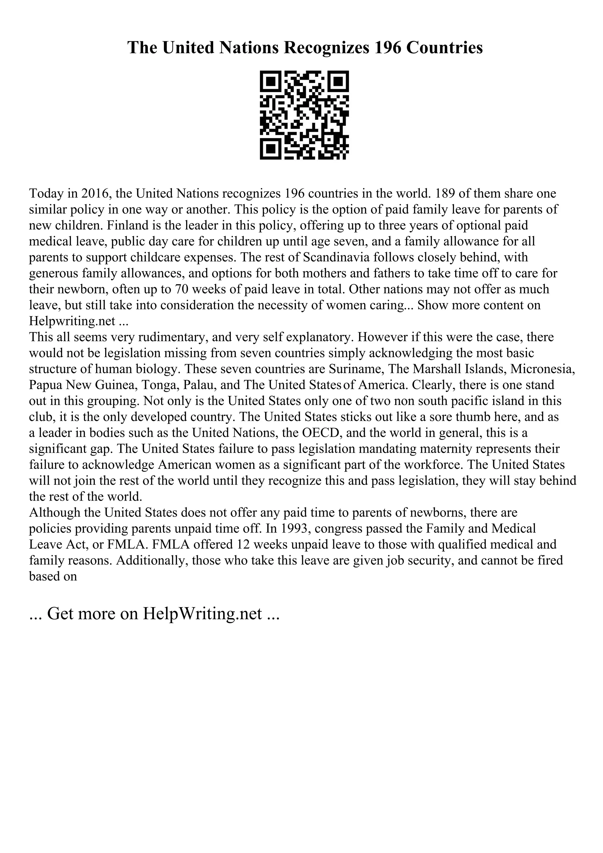 The United Nations Recognizes 196 Countries
Today in 2016, the United Nations recognizes 196 countries in the world. 189 of them share one
similar policy in one way or another. This policy is the option of paid family leave for parents of
new children. Finland is the leader in this policy, offering up to three years of optional paid
medical leave, public day care for children up until age seven, and a family allowance for all
parents to support childcare expenses. The rest of Scandinavia follows closely behind, with
generous family allowances, and options for both mothers and fathers to take time off to care for
their newborn, often up to 70 weeks of paid leave in total. Other nations may not offer as much
leave, but still take into consideration the necessity of women caring... Show more content on
Helpwriting.net ...
This all seems very rudimentary, and very self explanatory. However if this were the case, there
would not be legislation missing from seven countries simply acknowledging the most basic
structure of human biology. These seven countries are Suriname, The Marshall Islands, Micronesia,
Papua New Guinea, Tonga, Palau, and The United Statesof America. Clearly, there is one stand
out in this grouping. Not only is the United States only one of two non south pacific island in this
club, it is the only developed country. The United States sticks out like a sore thumb here, and as
a leader in bodies such as the United Nations, the OECD, and the world in general, this is a
significant gap. The United States failure to pass legislation mandating maternity represents their
failure to acknowledge American women as a significant part of the workforce. The United States
will not join the rest of the world until they recognize this and pass legislation, they will stay behind
the rest of the world.
Although the United States does not offer any paid time to parents of newborns, there are
policies providing parents unpaid time off. In 1993, congress passed the Family and Medical
Leave Act, or FMLA. FMLA offered 12 weeks unpaid leave to those with qualified medical and
family reasons. Additionally, those who take this leave are given job security, and cannot be fired
based on
... Get more on HelpWriting.net ...
 