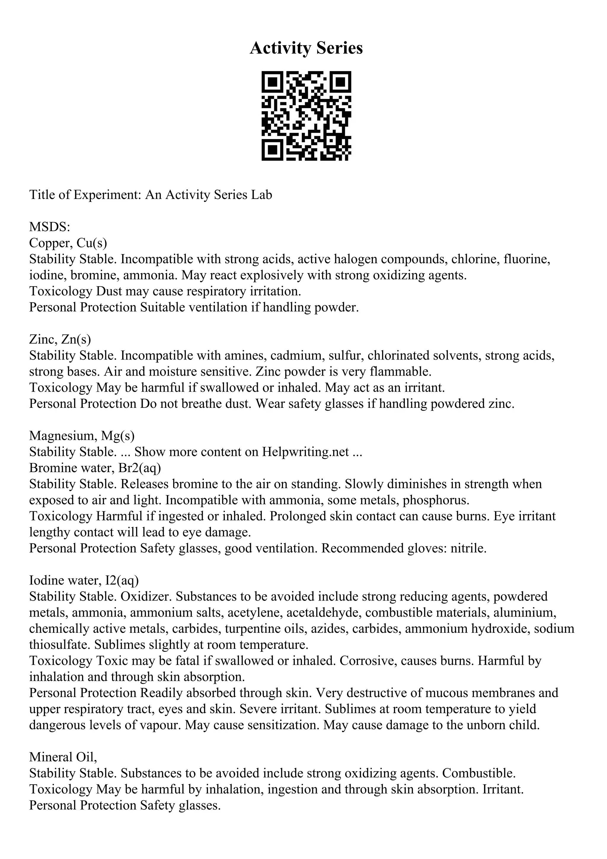 Activity Series
Title of Experiment: An Activity Series Lab
MSDS:
Copper, Cu(s)
Stability Stable. Incompatible with strong acids, active halogen compounds, chlorine, fluorine,
iodine, bromine, ammonia. May react explosively with strong oxidizing agents.
Toxicology Dust may cause respiratory irritation.
Personal Protection Suitable ventilation if handling powder.
Zinc, Zn(s)
Stability Stable. Incompatible with amines, cadmium, sulfur, chlorinated solvents, strong acids,
strong bases. Air and moisture sensitive. Zinc powder is very flammable.
Toxicology May be harmful if swallowed or inhaled. May act as an irritant.
Personal Protection Do not breathe dust. Wear safety glasses if handling powdered zinc.
Magnesium, Mg(s)
Stability Stable. ... Show more content on Helpwriting.net ...
Bromine water, Br2(aq)
Stability Stable. Releases bromine to the air on standing. Slowly diminishes in strength when
exposed to air and light. Incompatible with ammonia, some metals, phosphorus.
Toxicology Harmful if ingested or inhaled. Prolonged skin contact can cause burns. Eye irritant
lengthy contact will lead to eye damage.
Personal Protection Safety glasses, good ventilation. Recommended gloves: nitrile.
Iodine water, I2(aq)
Stability Stable. Oxidizer. Substances to be avoided include strong reducing agents, powdered
metals, ammonia, ammonium salts, acetylene, acetaldehyde, combustible materials, aluminium,
chemically active metals, carbides, turpentine oils, azides, carbides, ammonium hydroxide, sodium
thiosulfate. Sublimes slightly at room temperature.
Toxicology Toxic may be fatal if swallowed or inhaled. Corrosive, causes burns. Harmful by
inhalation and through skin absorption.
Personal Protection Readily absorbed through skin. Very destructive of mucous membranes and
upper respiratory tract, eyes and skin. Severe irritant. Sublimes at room temperature to yield
dangerous levels of vapour. May cause sensitization. May cause damage to the unborn child.
Mineral Oil,
Stability Stable. Substances to be avoided include strong oxidizing agents. Combustible.
Toxicology May be harmful by inhalation, ingestion and through skin absorption. Irritant.
Personal Protection Safety glasses.
 