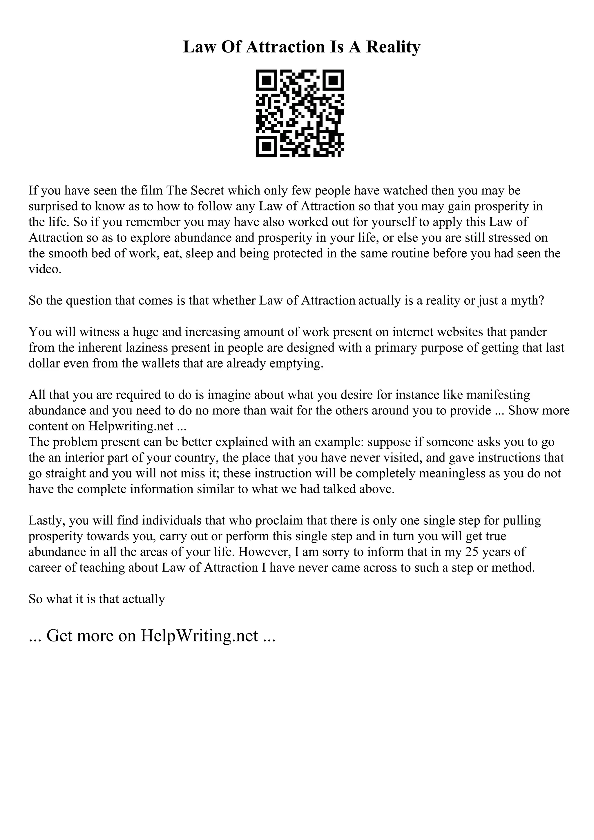 Law Of Attraction Is A Reality
If you have seen the film The Secret which only few people have watched then you may be
surprised to know as to how to follow any Law of Attraction so that you may gain prosperity in
the life. So if you remember you may have also worked out for yourself to apply this Law of
Attraction so as to explore abundance and prosperity in your life, or else you are still stressed on
the smooth bed of work, eat, sleep and being protected in the same routine before you had seen the
video.
So the question that comes is that whether Law of Attraction actually is a reality or just a myth?
You will witness a huge and increasing amount of work present on internet websites that pander
from the inherent laziness present in people are designed with a primary purpose of getting that last
dollar even from the wallets that are already emptying.
All that you are required to do is imagine about what you desire for instance like manifesting
abundance and you need to do no more than wait for the others around you to provide ... Show more
content on Helpwriting.net ...
The problem present can be better explained with an example: suppose if someone asks you to go
the an interior part of your country, the place that you have never visited, and gave instructions that
go straight and you will not miss it; these instruction will be completely meaningless as you do not
have the complete information similar to what we had talked above.
Lastly, you will find individuals that who proclaim that there is only one single step for pulling
prosperity towards you, carry out or perform this single step and in turn you will get true
abundance in all the areas of your life. However, I am sorry to inform that in my 25 years of
career of teaching about Law of Attraction I have never came across to such a step or method.
So what it is that actually
... Get more on HelpWriting.net ...
 