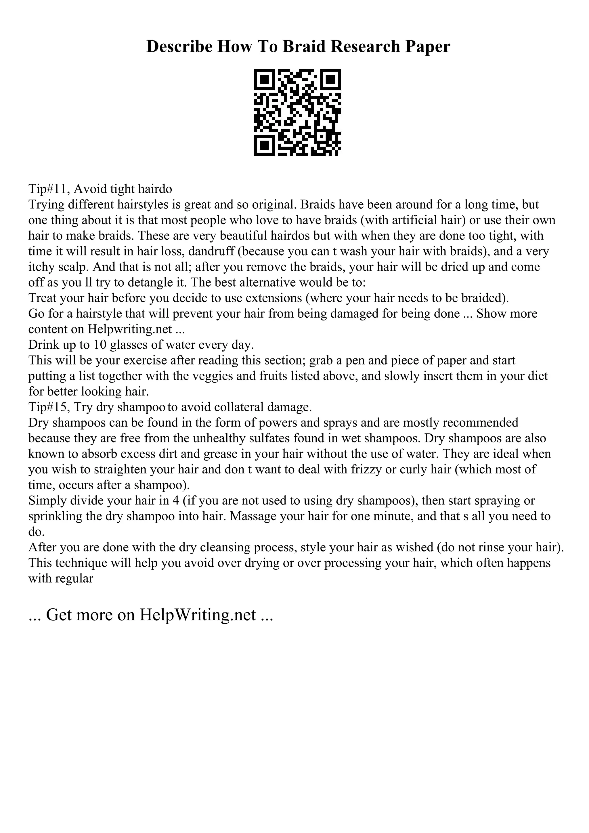 Describe How To Braid Research Paper
Tip#11, Avoid tight hairdo
Trying different hairstyles is great and so original. Braids have been around for a long time, but
one thing about it is that most people who love to have braids (with artificial hair) or use their own
hair to make braids. These are very beautiful hairdos but with when they are done too tight, with
time it will result in hair loss, dandruff (because you can t wash your hair with braids), and a very
itchy scalp. And that is not all; after you remove the braids, your hair will be dried up and come
off as you ll try to detangle it. The best alternative would be to:
Treat your hair before you decide to use extensions (where your hair needs to be braided).
Go for a hairstyle that will prevent your hair from being damaged for being done ... Show more
content on Helpwriting.net ...
Drink up to 10 glasses of water every day.
This will be your exercise after reading this section; grab a pen and piece of paper and start
putting a list together with the veggies and fruits listed above, and slowly insert them in your diet
for better looking hair.
Tip#15, Try dry shampooto avoid collateral damage.
Dry shampoos can be found in the form of powers and sprays and are mostly recommended
because they are free from the unhealthy sulfates found in wet shampoos. Dry shampoos are also
known to absorb excess dirt and grease in your hair without the use of water. They are ideal when
you wish to straighten your hair and don t want to deal with frizzy or curly hair (which most of
time, occurs after a shampoo).
Simply divide your hair in 4 (if you are not used to using dry shampoos), then start spraying or
sprinkling the dry shampoo into hair. Massage your hair for one minute, and that s all you need to
do.
After you are done with the dry cleansing process, style your hair as wished (do not rinse your hair).
This technique will help you avoid over drying or over processing your hair, which often happens
with regular
... Get more on HelpWriting.net ...
 
