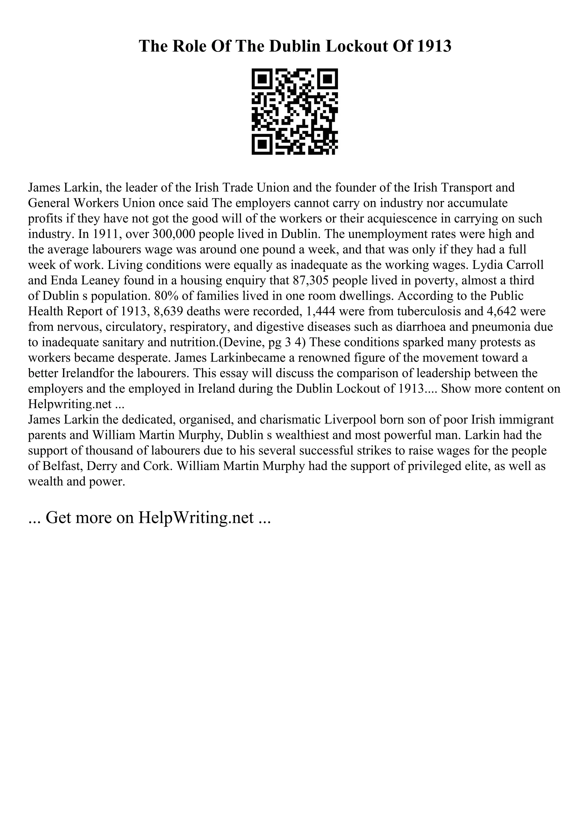 The Role Of The Dublin Lockout Of 1913
James Larkin, the leader of the Irish Trade Union and the founder of the Irish Transport and
General Workers Union once said The employers cannot carry on industry nor accumulate
profits if they have not got the good will of the workers or their acquiescence in carrying on such
industry. In 1911, over 300,000 people lived in Dublin. The unemployment rates were high and
the average labourers wage was around one pound a week, and that was only if they had a full
week of work. Living conditions were equally as inadequate as the working wages. Lydia Carroll
and Enda Leaney found in a housing enquiry that 87,305 people lived in poverty, almost a third
of Dublin s population. 80% of families lived in one room dwellings. According to the Public
Health Report of 1913, 8,639 deaths were recorded, 1,444 were from tuberculosis and 4,642 were
from nervous, circulatory, respiratory, and digestive diseases such as diarrhoea and pneumonia due
to inadequate sanitary and nutrition.(Devine, pg 3 4) These conditions sparked many protests as
workers became desperate. James Larkinbecame a renowned figure of the movement toward a
better Irelandfor the labourers. This essay will discuss the comparison of leadership between the
employers and the employed in Ireland during the Dublin Lockout of 1913.... Show more content on
Helpwriting.net ...
James Larkin the dedicated, organised, and charismatic Liverpool born son of poor Irish immigrant
parents and William Martin Murphy, Dublin s wealthiest and most powerful man. Larkin had the
support of thousand of labourers due to his several successful strikes to raise wages for the people
of Belfast, Derry and Cork. William Martin Murphy had the support of privileged elite, as well as
wealth and power.
... Get more on HelpWriting.net ...
 